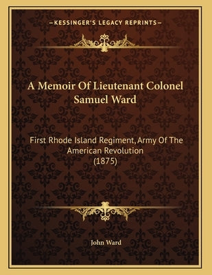 A Memoir Of Lieutenant Colonel Samuel Ward: First Rhode Island Regiment, Army Of The American Revolution (1875) by Ward, John
