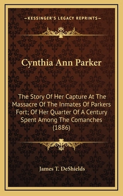 Cynthia Ann Parker: The Story Of Her Capture At The Massacre Of The Inmates Of Parkers Fort; Of Her Quarter Of A Century Spent Among The C by DeShields, James T.