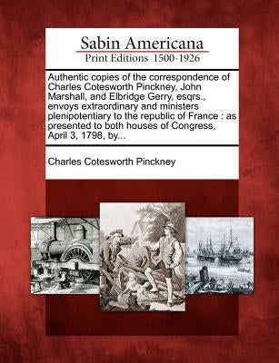 Authentic Copies of the Correspondence of Charles Cotesworth Pinckney, John Marshall, and Elbridge Gerry, Esqrs., Envoys Extraordinary and Ministers P by Pinckney, Charles Cotesworth