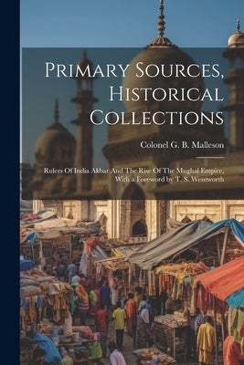 Primary Sources, Historical Collections: Rulers Of India Akbar And The Rise Of The Mughal Empire, With a Foreword by T. S. Wentworth by G. B. Malleson, Colonel
