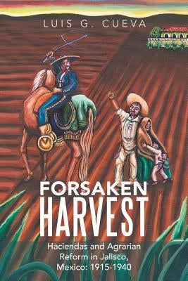 Forsaken Harvest: Haciendas and Agrarian Reform in Jalisco, Mexico: 1915-1940 by Cueva, Luis G.