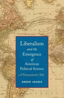 Liberalism and the Emergence of American Political Science: A Transatlantic Tale by Adcock, Robert