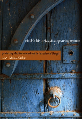 Visible Histories, Disappearing Women: Producing Muslim Womanhood in Late Colonial Bengal by Sarkar, Mahua