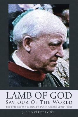 Lamb Of God - Saviour Of The World: The Soteriology of Rev. Dr David Martyn Lloyd-Jones by Lynch, J. E. Hazlett