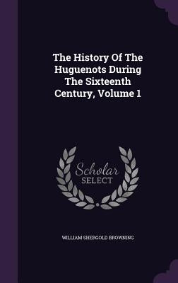 The History Of The Huguenots During The Sixteenth Century, Volume 1 by Browning, William Shergold