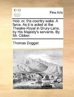 Hob: Or, the Country Wake. a Farce. as It Is Acted at the Theatre-Royal in Drury-Lane, by His Majesty's Servants. by Mr. Cibber. by Dogget, Thomas