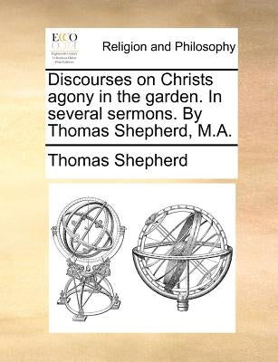 Discourses on Christs Agony in the Garden. in Several Sermons. by Thomas Shepherd, M.A. by Shepherd, Thomas