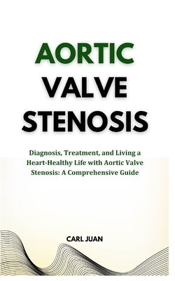 Aortic Valve Stenosis: Diagnosis, Treatment, and Living a Heart-Healthy Life with Aortic Valve Stenosis: A Comprehensive Guide by Juan, Carl