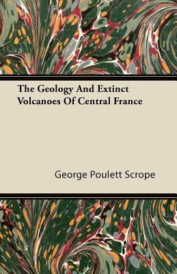 The Geology And Extinct Volcanoes Of Central France by Scrope, George Poulett