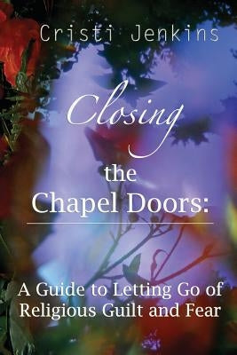 Closing the Chapel Doors: A Guide to Letting Go of Religious Guilt and Fear by Jenkins, Cristi