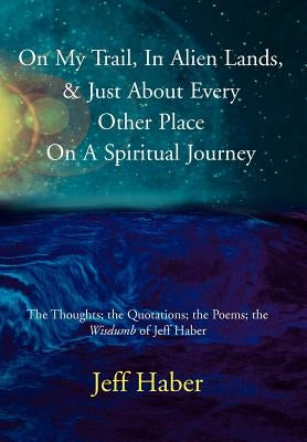 On My Trail, In Alien Lands, & Just About Every Other Place On A Spiritual Journey: The Thoughts; the Quotations; the Poems; the Wisdumb of Jeff Haber by Haber, Jeff