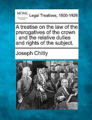 A treatise on the law of the prerogatives of the crown: and the relative duties and rights of the subject. by Chitty, Joseph