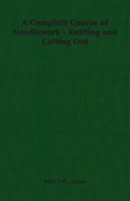 A Complete Course of Needlework - Knitting and Cutting Out by James, T. M. T. M.