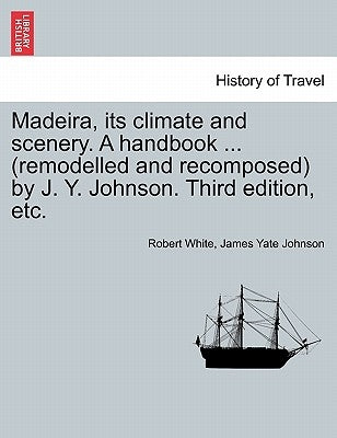 Madeira, Its Climate and Scenery. a Handbook ... (Remodelled and Recomposed) by J. Y. Johnson. Third Edition, Etc. by White, Robert