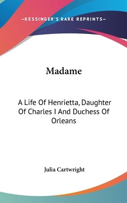 Madame: A Life Of Henrietta, Daughter Of Charles I And Duchess Of Orleans by Cartwright, Julia