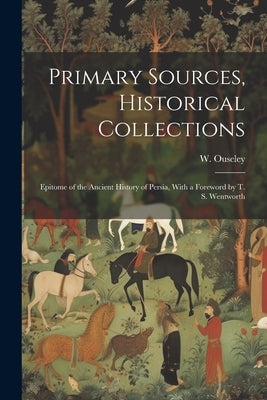 Primary Sources, Historical Collections: Epitome of the Ancient History of Persia, With a Foreword by T. S. Wentworth by Ouseley, W.