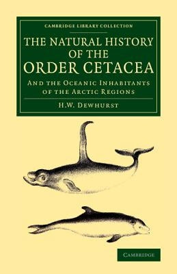 The Natural History of the Order Cetacea: And the Oceanic Inhabitants of the Arctic Regions by Dewhurst, H. W.