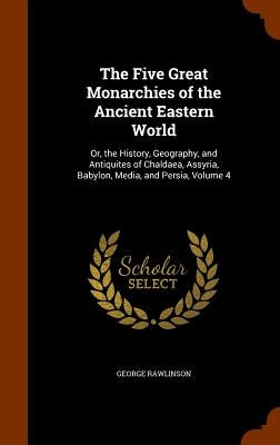The Five Great Monarchies of the Ancient Eastern World: Or, the History, Geography, and Antiquites of Chaldaea, Assyria, Babylon, Media, and Persia, V by Rawlinson, George