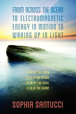 From Across the Ocean to Electromagnetic Energy in Motion to Waking Up in Light: It is in The Land * It is in The Hands * It is in The Soul * It is in by Santucci, Sophia