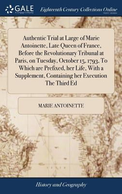 Authentic Trial at Large of Marie Antoinette, Late Queen of France, Before the Revolutionary Tribunal at Paris, on Tuesday, October 15, 1793, To Which by Antoinette, Marie