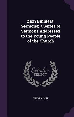 Zion Builders' Sermons; a Series of Sermons Addressed to the Young People of the Church by Smith, Elbert A.