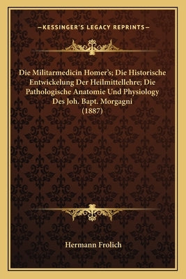 Die Militarmedicin Homer's; Die Historische Entwickelung Der Heilmittellehre; Die Pathologische Anatomie Und Physiology Des Joh. Bapt. Morgagni (1887) by Frolich, Hermann