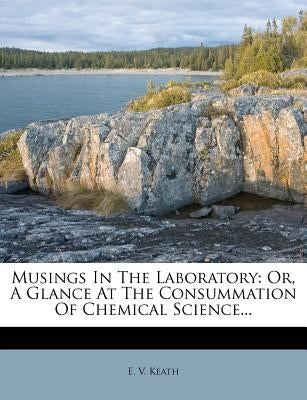 Musings in the Laboratory: Or, a Glance at the Consummation of Chemical Science... by Keath, E. V.