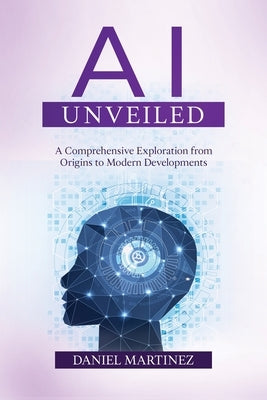 AI Unveiled: A Comprehensive Exploration from Origins to Modern Developments by Martinez, Daniel