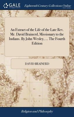 An Extract of the Life of the Late Rev. Mr. David Brainerd, Missionary to the Indians. By John Wesley, ... The Fourth Edition by Brainerd, David