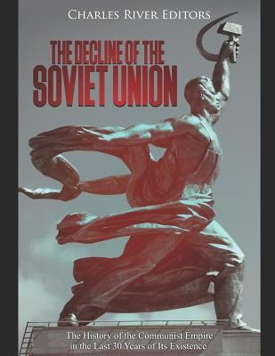 The Decline of the Soviet Union: The History of the Communist Empire in the Last 30 Years of Its Existence by Charles River