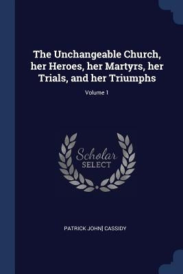 The Unchangeable Church, her Heroes, her Martyrs, her Trials, and her Triumphs; Volume 1 by Cassidy, Patrick John]