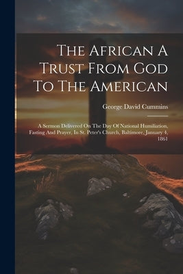 The African A Trust From God To The American: A Sermon Delivered On The Day Of National Humiliation, Fasting And Prayer, In St. Peter's Church, Baltim by Cummins, George David