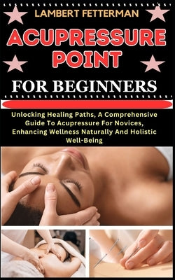 Acupressure Point for Beginners: Unlocking Healing Paths, A Comprehensive Guide To Acupressure For Novices, Enhancing Wellness Naturally And Holistic by Fetterman, Lambert