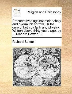 Preservatives Against Melancholy and Overmuch Sorrow. or the Cure of Both by Faith and Physick. Written Above Thirty Years Ago, by ... Richard Baxter, by Baxter, Richard