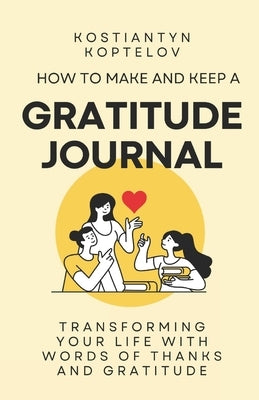 How to make and Keep a Gratitude Journal: Transforming Your Life with Words of Thanks and Gratitude by Koptelov, Kostiantyn