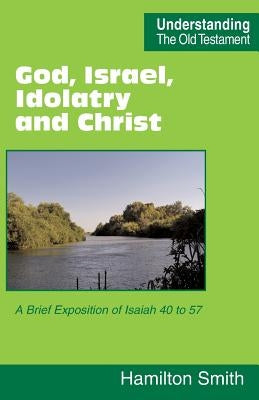 God, Israel, Idolatry and Christ: A Brief Exposition of Isaiah 40 to 57 by Smith, Hamilton