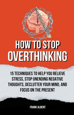 How To Stop Overthinking: 15 Techniques To Help You Relieve Stress, Stop Unending Negative Thoughts, Declutter Your Mind, And Focus On The Prese by Albert, Frank