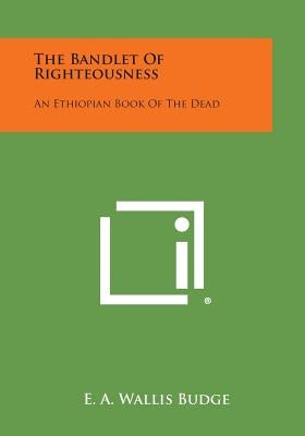 The Bandlet of Righteousness: An Ethiopian Book of the Dead by Budge, E. a. Wallis
