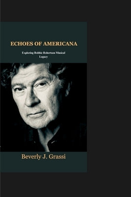 Echoes of Americana: Exploring Robbie Robertson Musical Legacy by J. Grassi, Beverly