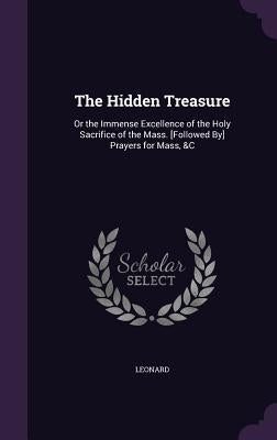 The Hidden Treasure: Or the Immense Excellence of the Holy Sacrifice of the Mass. [Followed By] Prayers for Mass, &C by Leonard