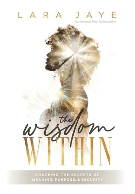 The Wisdom Within: Cracking the Secrets of Meaning, Purpose, & Security by Jaye, Lara