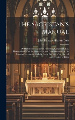 The Sacristan's Manual: or Handbook of Church Furniture, Ornament, Etc. Harmonized With the Most Approved Commentaries on the Roman Ceremonial by Dale, John Duncan Hilarius