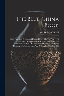 The Blue-china Book: Early American Scenes And History Pictured In The Pottery Of The Time, With A Supplementary Chapter Describing The Cel by Camehl, Ada Walker