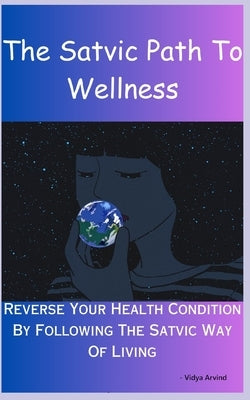 The Satvic Path To Wellness: Reverse Your Health Condition By Following The Satvic Way Of Living by Arvind, Vidya