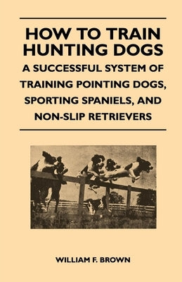 How to Train Hunting Dogs - A Successful System of Training Pointing Dogs, Sporting Spaniels, and Non-Slip Retrievers by Brown, William F.