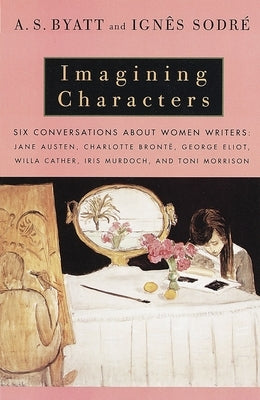 Imagining Characters: Six Conversations about Women Writers: Jane Austen, Charlotte Bronte, George Eliot, Willa Cather, Iris Murdoch, and Toni Morriso by Byatt, A. S.