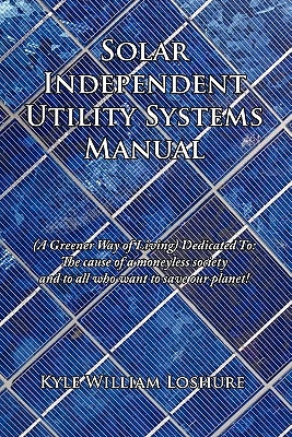 Solar Independent Utility Systems Manual: A Greener Way of Living Dedicated To: The Cause of a Moneyless Society and to All Who Want to Save Our Plane by Loshure, Kyle William