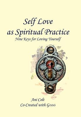 Self Love as Spiritual Practice: Nine Keys for Loving Yourself by Ani Colt Co-Created with Godd