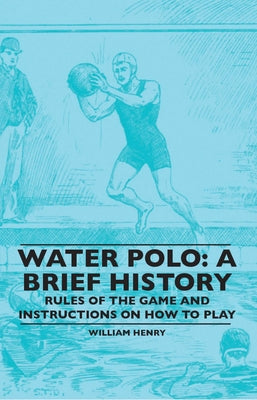 Water Polo: A Brief History, Rules of the Game and Instructions on How to Play by Henry, William