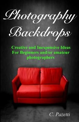 Photography Backdrops: Creative and Inexpensive Ideas For Beginners and/or Amateur Photographers by Pazetti, C.